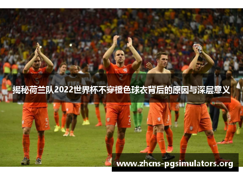 揭秘荷兰队2022世界杯不穿橙色球衣背后的原因与深层意义